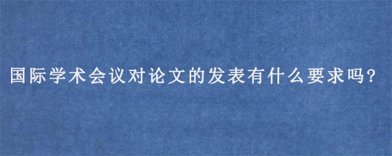 国际学术会议对论文的发表有什么要求吗?