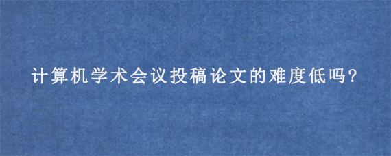 计算机学术会议投稿论文的难度低吗?