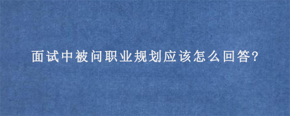 面试中被问职业规划应该怎么回答?