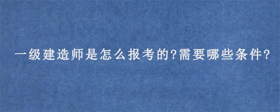 一级建造师是怎么报考的?需要哪些条件?