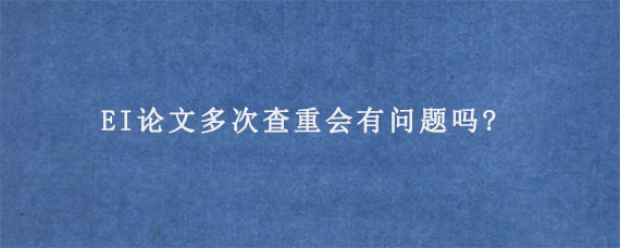 EI论文多次查重会有问题吗?