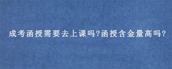 成考函授需要去上课吗?函授含金量高吗?