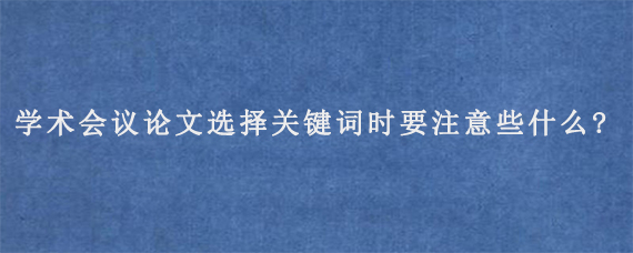 学术会议论文选择关键词时要注意些什么?