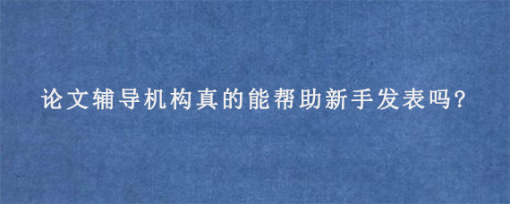 论文辅导机构真的能帮助新手发表吗?