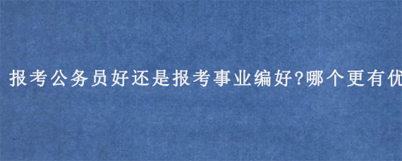 报考公务员好还是报考事业编好?哪个更有优势?