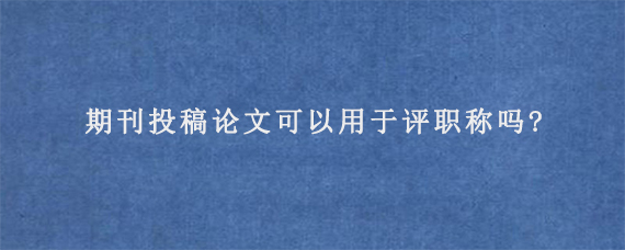 期刊投稿论文可以用于评职称吗?