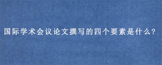 国际学术会议论文撰写的四个要素是什么?