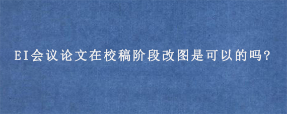 EI会议论文在校稿阶段改图是可以的吗?