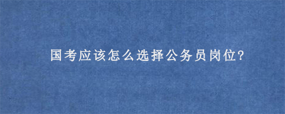 国考应该怎么选择公务员岗位?