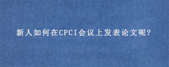 新人如何在CPCI会议上发表论文呢?