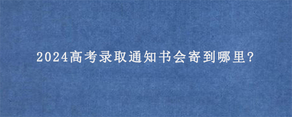 2024高考录取通知书会寄到哪里?