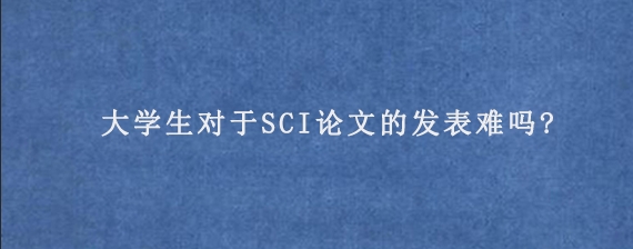 大学生对于SCI论文的发表难吗?