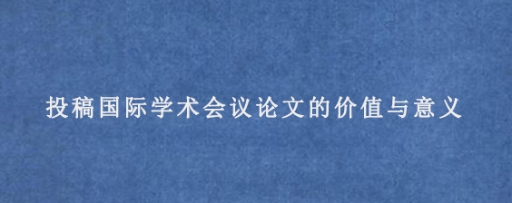 投稿国际学术会议论文的价值与意义