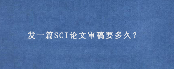 发一篇SCI论文审稿要多久？