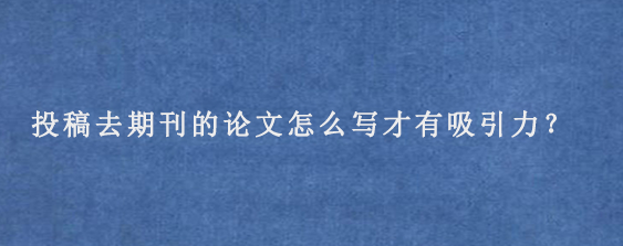 投稿去期刊的论文怎么写才有吸引力？