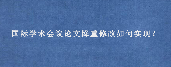 国际学术会议论文降重修改如何实现？