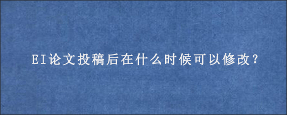 EI论文投稿后在什么时候可以修改？