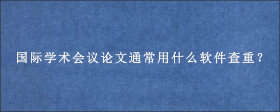 国际学术会议论文通常用什么软件查重？