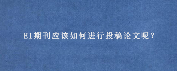 EI期刊应该如何进行投稿论文呢？