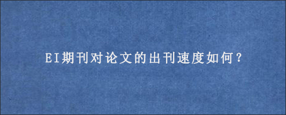 EI期刊对论文的出刊速度如何？