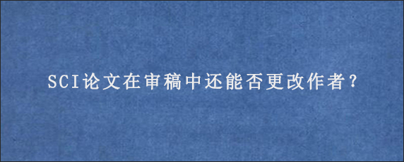 SCI论文在审稿中还能否更改作者？