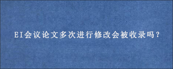 EI会议论文多次进行修改会被收录吗？