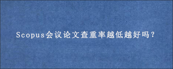 Scopus会议论文查重率越低越好吗？