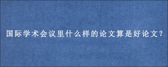 国际学术会议里什么样的论文算是好论文？