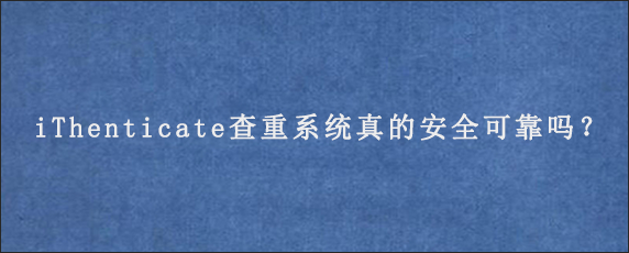 iThenticate查重系统真的安全可靠吗？