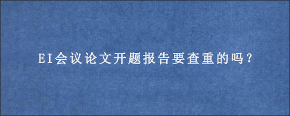 EI会议论文开题报告要查重的吗？