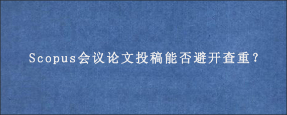 Scopus会议论文投稿能否避开查重？