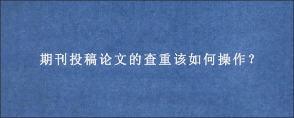 期刊投稿论文的查重该如何操作？