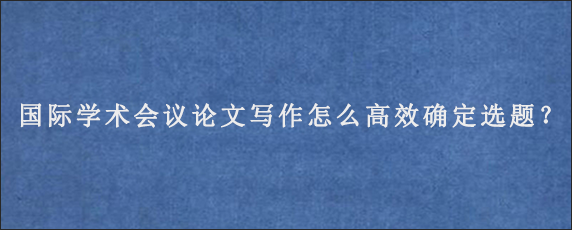 国际学术会议论文写作怎么高效确定选题？