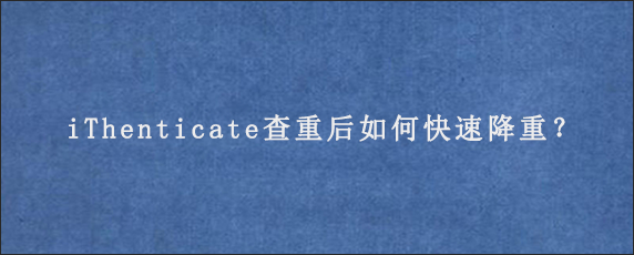 iThenticate查重后如何快速降重？