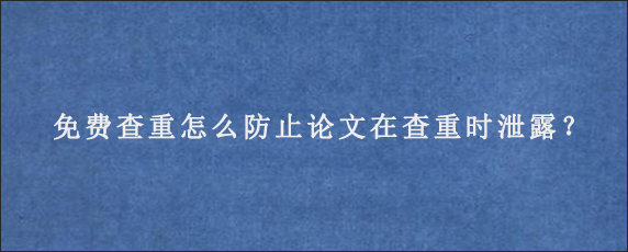 免费查重怎么防止论文在查重时泄露？