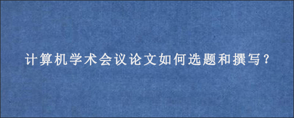 计算机学术会议论文如何选题和撰写？