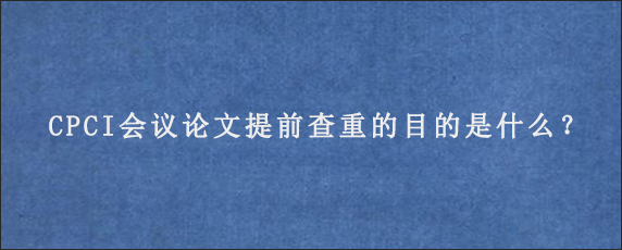 CPCI会议论文提前查重的目的是什么？