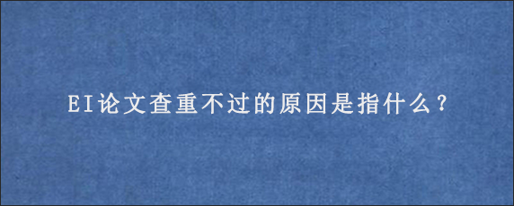 EI论文查重不过的原因是指什么？