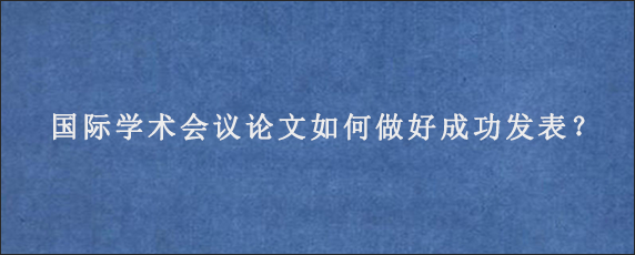 国际学术会议论文如何做好成功发表？