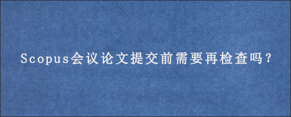 Scopus会议论文提交前需要再检查吗？