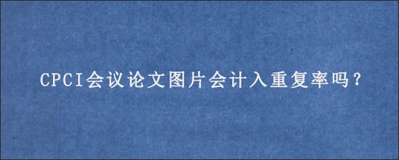 CPCI会议论文图片会计入重复率吗？