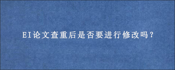 EI论文查重后是否要进行修改吗？