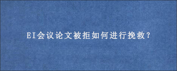 EI会议论文被拒如何进行挽救？