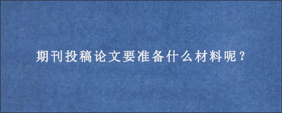 期刊投稿论文要准备什么材料呢？