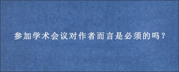 参加学术会议对作者而言是必须的吗？