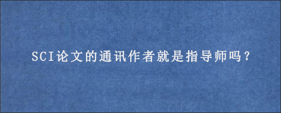 SCI论文的通讯作者就是指导师吗？