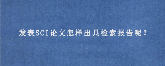 发表SCI论文怎样出具检索报告呢？