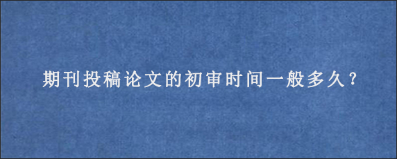 期刊投稿论文的初审时间一般多久？