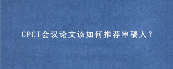 CPCI会议论文该如何推荐审稿人？