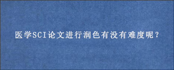 医学SCI论文进行润色有没有难度呢？